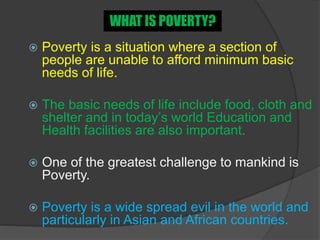  Poverty is a situation where a section of
people are unable to afford minimum basic
needs of life.
 The basic needs of life include food, cloth and
shelter and in today’s world Education and
Health facilities are also important.
 One of the greatest challenge to mankind is
Poverty.
 Poverty is a wide spread evil in the world and
particularly in Asian and African countries.
WHAT IS POVERTY?
 