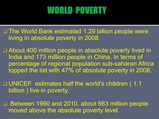  The World Bank estimated 1.29 billion people were
living in absolute poverty in 2008.
 About 400 million people in absolute poverty lived in
India and 173 million people in China. In terms of
percentage of regional population sub-saharan Africa
topped the list with 47% of absolute poverty in 2008.
 UNICEF estimates half the world's children ( 1.1
billion ) live in poverty.
 Between 1990 and 2010, about 663 million people
moved above the absolute poverty level.
 