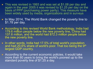  This was revised in 1993 and was set at $1.08 per day and
again in the year 2005 it was revised to $1.25 per day on the
basis of PPP (purchasing power parity). This measure have
been widely used by media, organizations and in surveys
 In May 2014, The World Bank changed the poverty line to
$1.78 per day.
 According to this revised World Bank methodology, India had
179.6 million people below the new poverty line, China had
137.6 million, and the world had 872.3 million people below
the new poverty line.
 In other words, India had 17.5% of total world's population
and had 20.6% share of world's poor. That too being the 9th
largest GDP country.
 According to the current economic policies, it would take
more than 80 years to bring the world's poorest up to the
standard poverty line of $1.25 a day.
 
