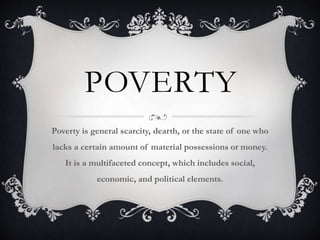 POVERTY
Poverty is general scarcity, dearth, or the state of one who
lacks a certain amount of material possessions or money.
It is a multifaceted concept, which includes social,
economic, and political elements.
 