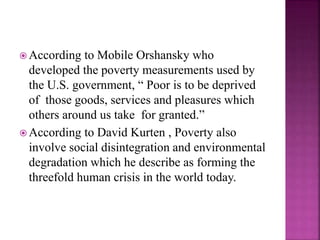  According to Mobile Orshansky who
developed the poverty measurements used by
the U.S. government, “ Poor is to be deprived
of those goods, services and pleasures which
others around us take for granted.”
 According to David Kurten , Poverty also
involve social disintegration and environmental
degradation which he describe as forming the
threefold human crisis in the world today.
 