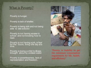 What is Poverty?
Poverty is hunger.
Poverty is lack of shelter.
Poverty is being sick and not being
able to see adoctor.
Poverty is not having access to
school and not knowing how to
read.
Poverty is not having a job, is fear
for the future, living one day ata
time.
Poverty is losing a child to illness
brought about by unclean water.
Poverty is powerlessness, lack of
representation and freedom.
“Poverty is inability to get
the minimum consumption
requirement for life, health,
and efficiency”
 