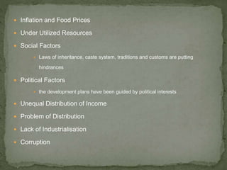  Inflation and Food Prices
 Under Utilized Resources
 Social Factors
 Laws of inheritance, caste system, traditions and customs are putting
hindrances
 Political Factors
 the development plans have been guided by political interests
 Unequal Distribution of Income
 Problem of Distribution
 Lack of Industrialisation
 Corruption
 