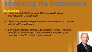 Kevin Jenkins
● President and Chief Executive Officer of World Vision
International in October 2009
● Previously served the organisation as a volunteer board member
with World Vision Canada
● Serving as President and CEO of Canadian Airlines, President
and CEO of The Westaim Corporation before becoming the
president of the World Vision International
 