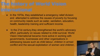 The history of World Vision
International
● In the 1970s, they established a emergency relief division
and attempted to address the causes of poverty by focusing
on community needs such as water, sanitation, education,
health, leadership training and sufficient income.
● In the 21st century,they strengthened the world’s advocacy
effort, particularly on issues related to child survival. World
Vision International became more active in working with
governments, businesses and other organisations in
addressing issues such as child labour, children in armed
conflict and the sexual exploitation of women and children.
 