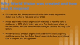 Why World Vision was created and how
was it inspired
● Founder was Rev.Pierce(because of an incident where he gave five
dollars to a mother to help care for her child)
● Pierce decided to build an organization dedicated to help the world’s
children,so in 1950 World Vision was born. And the incident where he
decided to help a mother who was disadvantaged became a turning point
for him
● World Vision is a christian organisation and believes in serving every
child they can so that they follow Jesus’s example to show unconditional
love to the poor and the oppressed
 