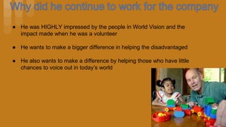 ● He was HIGHLY impressed by the people in World Vision and the
impact made when he was a volunteer
● He wants to make a bigger difference in helping the disadvantaged
● He also wants to make a difference by helping those who have little
chances to voice out in today’s world
 