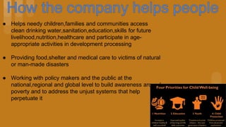● Helps needy children,families and communities access
clean drinking water,sanitation,education,skills for future
livelihood,nutrition,healthcare and participate in age-
appropriate activities in development processing
● Providing food,shelter and medical care to victims of natural
or man-made disasters
● Working with policy makers and the public at the
national,regional and global level to build awareness around
poverty and to address the unjust systems that help
perpetuate it
 