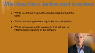 ● Wants to continue helping the disadvantaged around the
world
● Wants to encourage others to join them in their mission
● Wants to increase public awareness that will lead to
informed understanding of the company
 