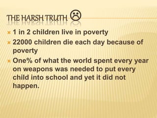 THE HARSH TRUTH
1 in 2 children live in poverty
22000 children die each day because of
poverty
One% of what the world spent every year
on weapons was needed to put every
child into school and yet it did not
happen.
