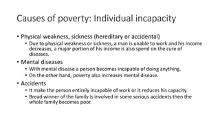 Causes of poverty: Individual incapacity
• Physical weakness, sickness (hereditary or accidental)
• Due to physical weakness or sickness, a man is unable to work and his income
decreases, a major portion of his income is also spend on the cure of
diseases.
• Mental diseases
• With mental disease a person becomes incapable of doing anything.
• On the other hand, poverty also increases mental disease.
• Accidents
• It make the person entirely incapable of work or it reduces his capacity.
• Bread winner of the family is involved in some serious accidents then the
whole family becomes poor.
 