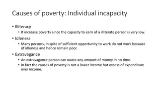 Causes of poverty: Individual incapacity
• Illiteracy
• It increase poverty since the capacity to earn of a illiterate person is very low.
• Idleness
• Many persons, in spite of sufficient opportunity to work do not work because
of idleness and hence remain poor.
• Extravagance
• An extravagance person can waste any amount of money in no time.
• In fact the causes of poverty is not a lower income but excess of expenditure
over income.
 