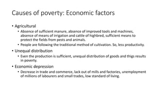 Causes of poverty: Economic factors
• Agricultural
• Absence of sufficient manure, absence of improved tools and machines,
absence of means of irrigation and cattle of highbred, sufficient means to
protect the fields from pests and animals.
• People are following the traditional method of cultivation. So, less productivity.
• Unequal distribution
• Even the production is sufficient, unequal distribution of goods and thigs results
in poverty.
• Economic depression
• Decrease in trade and commerce, lack out of mills and factories, unemployment
of millions of labourers and small trades, low standard of living.
 