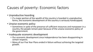 Causes of poverty: Economic factors
• Unproductive hoarding
• If a major portion of the wealth of the country is hoarded in unproductive
forms, the economic development of the country is seriously handicapped.
• Unwise economic policy
• Sometimes in spite of the presence of sufficient resources and manpower in a
country, the people remain poor because of the unwise economic policy of
the government.
• Inadequate economic development
• Our economic development since Independence has been disappointing in
certain respects.
• Many of our Five Year Plans ended in failure without achieving the targeted
growth.
 