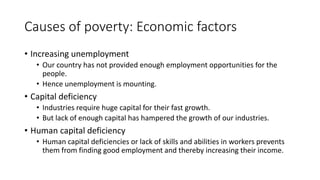 Causes of poverty: Economic factors
• Increasing unemployment
• Our country has not provided enough employment opportunities for the
people.
• Hence unemployment is mounting.
• Capital deficiency
• Industries require huge capital for their fast growth.
• But lack of enough capital has hampered the growth of our industries.
• Human capital deficiency
• Human capital deficiencies or lack of skills and abilities in workers prevents
them from finding good employment and thereby increasing their income.
 