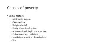 Causes of poverty
• Social factors
• Joint family system
• Caste system
• Religious belief
• Faulty educational system
• Absence of training in home service
• Evil customs and traditions
• Insufficient provision of medical aid
• War
 