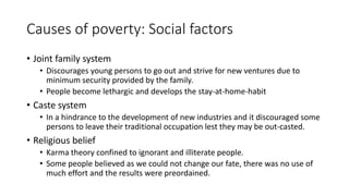 Causes of poverty: Social factors
• Joint family system
• Discourages young persons to go out and strive for new ventures due to
minimum security provided by the family.
• People become lethargic and develops the stay-at-home-habit
• Caste system
• In a hindrance to the development of new industries and it discouraged some
persons to leave their traditional occupation lest they may be out-casted.
• Religious belief
• Karma theory confined to ignorant and illiterate people.
• Some people believed as we could not change our fate, there was no use of
much effort and the results were preordained.
 