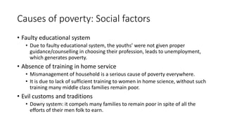 Causes of poverty: Social factors
• Faulty educational system
• Due to faulty educational system, the youths’ were not given proper
guidance/counselling in choosing their profession, leads to unemployment,
which generates poverty.
• Absence of training in home service
• Mismanagement of household is a serious cause of poverty everywhere.
• It is due to lack of sufficient training to women in home science, without such
training many middle class families remain poor.
• Evil customs and traditions
• Dowry system: it compels many families to remain poor in spite of all the
efforts of their men folk to earn.
 