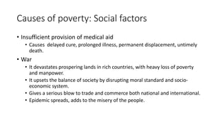 Causes of poverty: Social factors
• Insufficient provision of medical aid
• Causes delayed cure, prolonged illness, permanent displacement, untimely
death.
• War
• It devastates prospering lands in rich countries, with heavy loss of poverty
and manpower.
• It upsets the balance of society by disrupting moral standard and socio-
economic system.
• Gives a serious blow to trade and commerce both national and international.
• Epidemic spreads, adds to the misery of the people.
 