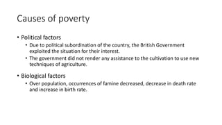 Causes of poverty
• Political factors
• Due to political subordination of the country, the British Government
exploited the situation for their interest.
• The government did not render any assistance to the cultivation to use new
techniques of agriculture.
• Biological factors
• Over population, occurrences of famine decreased, decrease in death rate
and increase in birth rate.
 