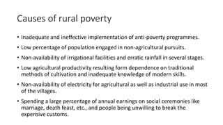 Causes of rural poverty
• Inadequate and ineffective implementation of anti-poverty programmes.
• Low percentage of population engaged in non-agricultural pursuits.
• Non-availability of irrigational facilities and erratic rainfall in several stages.
• Low agricultural productivity resulting form dependence on traditional
methods of cultivation and inadequate knowledge of modern skills.
• Non-availability of electricity for agricultural as well as industrial use in most
of the villages.
• Spending a large percentage of annual earnings on social ceremonies like
marriage, death feast, etc., and people being unwilling to break the
expensive customs.
 