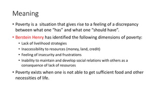 Meaning
• Poverty is a situation that gives rise to a feeling of a discrepancy
between what one “has” and what one “should have”.
• Berstein Henry has identified the following dimensions of poverty:
• Lack of livelihood strategies
• Inaccessibility to resources (money, land, credit)
• Feeling of insecurity and frustrations
• Inability to maintain and develop social relations with others as a
consequence of lack of resources
• Poverty exists when one is not able to get sufficient food and other
necessities of life.
 