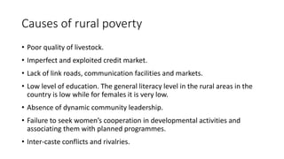 Causes of rural poverty
• Poor quality of livestock.
• Imperfect and exploited credit market.
• Lack of link roads, communication facilities and markets.
• Low level of education. The general literacy level in the rural areas in the
country is low while for females it is very low.
• Absence of dynamic community leadership.
• Failure to seek women’s cooperation in developmental activities and
associating them with planned programmes.
• Inter-caste conflicts and rivalries.
 