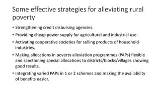 Some effective strategies for alleviating rural
poverty
• Strengthening credit disbursing agencies.
• Providing cheap power supply for agricultural and industrial use.
• Activating cooperative societies for selling products of household
industries.
• Making allocations in poverty alleviation programmes (PAPs) flexible
and sanctioning special allocations to districts/blocks/villages showing
good results.
• Integrating varied PAPs in 1 or 2 schemes and making the availability
of benefits easier.
 