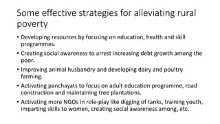 Some effective strategies for alleviating rural
poverty
• Developing resources by focusing on education, health and skill
programmes.
• Creating social awareness to arrest increasing debt growth among the
poor.
• Improving animal husbandry and developing dairy and poultry
farming.
• Activating panchayats to focus on adult education programme, road
construction and maintaining tree plantations.
• Activating more NGOs in role-play like digging of tanks, training youth,
imparting skills to women, creating social awareness among, etc.
 