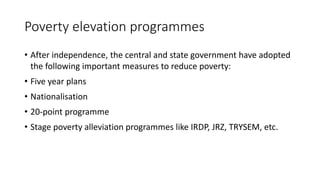 Poverty elevation programmes
• After independence, the central and state government have adopted
the following important measures to reduce poverty:
• Five year plans
• Nationalisation
• 20-point programme
• Stage poverty alleviation programmes like IRDP, JRZ, TRYSEM, etc.
 