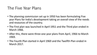 The Five Year Plans
• The planning commission set up in 1950 has been formulating Five
year Plans for India’s development taking an overall view of the needs
and resources of the country.
• The First plan was launched in April 1951 and the Third plan ended in
March 1966.
• After this, there were three one year plans from April, 1966 to March
1969.
• The Fourth Plan started in April 1969 and the Twelfth Plan ended in
March 2017.
 