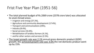 Frist Five Year Plan (1951-56)
• The total planned budget of Rs.2069 crore (2378 crore later) was allocated
to seven broad areas:
• irrigation and energy (27.2%),
• Agriculture and community development (17.4%),
• Transport and communications (24%),
• Industry (8.4%),
• Social services (16.6%),
• Rehabilitation of landless formers (4.1%),
• and for other sectors and services (2.5%).
• The target growth rate was 2.1% annual gross domestic product (GDP)
growth; the achieved growth rate was 3.6% the net domestic product went
up by 15%.
 