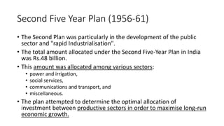 Second Five Year Plan (1956-61)
• The Second Plan was particularly in the development of the public
sector and "rapid Industrialisation".
• The total amount allocated under the Second Five-Year Plan in India
was Rs.48 billion.
• This amount was allocated among various sectors:
• power and irrigation,
• social services,
• communications and transport, and
• miscellaneous.
• The plan attempted to determine the optimal allocation of
investment between productive sectors in order to maximise long-run
economic growth.
 