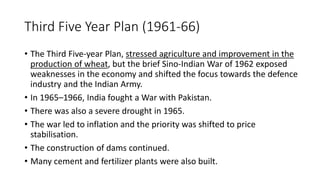 Third Five Year Plan (1961-66)
• The Third Five-year Plan, stressed agriculture and improvement in the
production of wheat, but the brief Sino-Indian War of 1962 exposed
weaknesses in the economy and shifted the focus towards the defence
industry and the Indian Army.
• In 1965–1966, India fought a War with Pakistan.
• There was also a severe drought in 1965.
• The war led to inflation and the priority was shifted to price
stabilisation.
• The construction of dams continued.
• Many cement and fertilizer plants were also built.
 