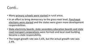 Conti..
• Many primary schools were started in rural areas.
• In an effort to bring democracy to the grass-root level, Panchayat
elections were started and the states were given more development
responsibilities.
• State electricity boards, state secondary education boards and state
road transport corporations were formed and local road building
became a state responsibility.
• The target growth rate was 5.6%, but the actual growth rate was
2.4%.
 