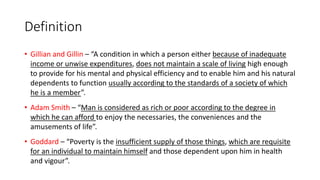 Definition
• Gillian and Gillin – “A condition in which a person either because of inadequate
income or unwise expenditures, does not maintain a scale of living high enough
to provide for his mental and physical efficiency and to enable him and his natural
dependents to function usually according to the standards of a society of which
he is a member”.
• Adam Smith – “Man is considered as rich or poor according to the degree in
which he can afford to enjoy the necessaries, the conveniences and the
amusements of life”.
• Goddard – “Poverty is the insufficient supply of those things, which are requisite
for an individual to maintain himself and those dependent upon him in health
and vigour”.
 