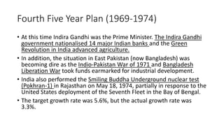Fourth Five Year Plan (1969-1974)
• At this time Indira Gandhi was the Prime Minister. The Indira Gandhi
government nationalised 14 major Indian banks and the Green
Revolution in India advanced agriculture.
• In addition, the situation in East Pakistan (now Bangladesh) was
becoming dire as the Indio-Pakistan War of 1971 and Bangladesh
Liberation War took funds earmarked for industrial development.
• India also performed the Smiling Buddha Underground nuclear test
(Pokhran-1) in Rajasthan on May 18, 1974, partially in response to the
United States deployment of the Seventh Fleet in the Bay of Bengal.
• The target growth rate was 5.6%, but the actual growth rate was
3.3%.
 