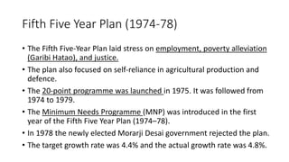 Fifth Five Year Plan (1974-78)
• The Fifth Five-Year Plan laid stress on employment, poverty alleviation
(Garibi Hatao), and justice.
• The plan also focused on self-reliance in agricultural production and
defence.
• The 20-point programme was launched in 1975. It was followed from
1974 to 1979.
• The Minimum Needs Programme (MNP) was introduced in the first
year of the Fifth Five Year Plan (1974–78).
• In 1978 the newly elected Morarji Desai government rejected the plan.
• The target growth rate was 4.4% and the actual growth rate was 4.8%.
 