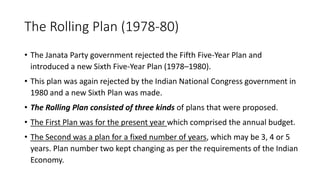 The Rolling Plan (1978-80)
• The Janata Party government rejected the Fifth Five-Year Plan and
introduced a new Sixth Five-Year Plan (1978–1980).
• This plan was again rejected by the Indian National Congress government in
1980 and a new Sixth Plan was made.
• The Rolling Plan consisted of three kinds of plans that were proposed.
• The First Plan was for the present year which comprised the annual budget.
• The Second was a plan for a fixed number of years, which may be 3, 4 or 5
years. Plan number two kept changing as per the requirements of the Indian
Economy.
 