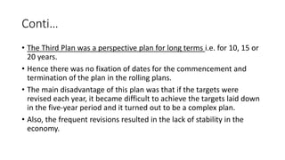 Conti…
• The Third Plan was a perspective plan for long terms i.e. for 10, 15 or
20 years.
• Hence there was no fixation of dates for the commencement and
termination of the plan in the rolling plans.
• The main disadvantage of this plan was that if the targets were
revised each year, it became difficult to achieve the targets laid down
in the five-year period and it turned out to be a complex plan.
• Also, the frequent revisions resulted in the lack of stability in the
economy.
 