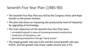 Seventh Five Year Plan (1985-90)
• The Seventh Five-Year Plan was led by the Congress Party with Rajiv
Gandhi as the prime minister.
• The plan laid stress on improving the productivity level of industries
by upgrading of technology.
• The main objectives of the Seventh Five-Year Plan were
• to establish growth in areas of increasing economic productivity,
• production of food grains, and
• generating employment through "Social Justice".
• The target growth rate was 5.0% and the actual growth rate was
6.01%. and the growth rate of per capita income was 3.7%.
 