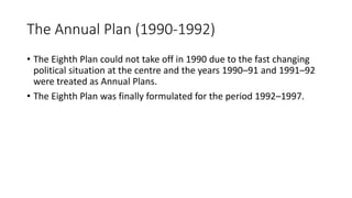 The Annual Plan (1990-1992)
• The Eighth Plan could not take off in 1990 due to the fast changing
political situation at the centre and the years 1990–91 and 1991–92
were treated as Annual Plans.
• The Eighth Plan was finally formulated for the period 1992–1997.
 