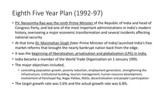 Eighth Five Year Plan (1992-97)
• P.V. Narasimha Rao was the ninth Prime Minister of the Republic of India and head of
Congress Party, and led one of the most important administrations in India's modern
history, overseeing a major economic transformation and several incidents affecting
national security.
• At that time Dr. Manmohan Singh (later Prime Minister of India) launched India's free
market reforms that brought the nearly bankrupt nation back from the edge.
• It was the beginning of liberalization, privatisation and globalization (LPG) in India.
• India became a member of the World Trade Organisation on 1 January 1995.
• The major objectives included,
• controlling population growth, poverty reduction, employment generation, strengthening the
infrastructure, institutional building, tourism management, human resource development,
involvement of Panchayat Raj, Nagar Palikas, NGOs, decentralisation and people's participation.
• The target growth rate was 5.6% and the actual growth rate was 6.8%.
 