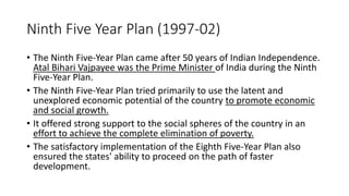 Ninth Five Year Plan (1997-02)
• The Ninth Five-Year Plan came after 50 years of Indian Independence.
Atal Bihari Vajpayee was the Prime Minister of India during the Ninth
Five-Year Plan.
• The Ninth Five-Year Plan tried primarily to use the latent and
unexplored economic potential of the country to promote economic
and social growth.
• It offered strong support to the social spheres of the country in an
effort to achieve the complete elimination of poverty.
• The satisfactory implementation of the Eighth Five-Year Plan also
ensured the states' ability to proceed on the path of faster
development.
 