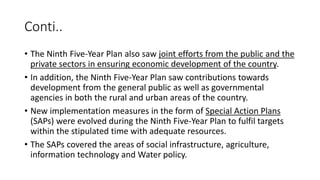 Conti..
• The Ninth Five-Year Plan also saw joint efforts from the public and the
private sectors in ensuring economic development of the country.
• In addition, the Ninth Five-Year Plan saw contributions towards
development from the general public as well as governmental
agencies in both the rural and urban areas of the country.
• New implementation measures in the form of Special Action Plans
(SAPs) were evolved during the Ninth Five-Year Plan to fulfil targets
within the stipulated time with adequate resources.
• The SAPs covered the areas of social infrastructure, agriculture,
information technology and Water policy.
 