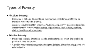 Types of Poverty
• Absolute Poverty:
• Individual is not able to maintain a minimum decent standard of living to
maintain himself and his family.
• Absolute poverty is often known as “subsistence poverty” since it is based on
assessments of minimum subsistence requirements such as food, clothing,
shelter, health requirements etc.
• Relative Poverty:
• Developed the idea of relative stands, that is standards which are relative to
particular time and place.
• A person may be relatively poor among the persons of his own group who are
relatively rich.
 