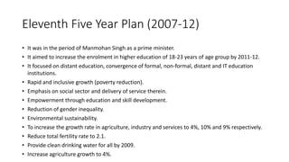 Eleventh Five Year Plan (2007-12)
• It was in the period of Manmohan Singh as a prime minister.
• It aimed to increase the enrolment in higher education of 18-23 years of age group by 2011-12.
• It focused on distant education, convergence of formal, non-formal, distant and IT education
institutions.
• Rapid and inclusive growth (poverty reduction).
• Emphasis on social sector and delivery of service therein.
• Empowerment through education and skill development.
• Reduction of gender inequality.
• Environmental sustainability.
• To increase the growth rate in agriculture, industry and services to 4%, 10% and 9% respectively.
• Reduce total fertility rate to 2.1.
• Provide clean drinking water for all by 2009.
• Increase agriculture growth to 4%.
 