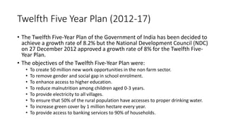 Twelfth Five Year Plan (2012-17)
• The Twelfth Five-Year Plan of the Government of India has been decided to
achieve a growth rate of 8.2% but the National Development Council (NDC)
on 27 December 2012 approved a growth rate of 8% for the Twelfth Five-
Year Plan.
• The objectives of the Twelfth Five-Year Plan were:
• To create 50 million new work opportunities in the non farm sector.
• To remove gender and social gap in school enrolment.
• To enhance access to higher education.
• To reduce malnutrition among children aged 0-3 years.
• To provide electricity to all villages.
• To ensure that 50% of the rural population have accesses to proper drinking water.
• To increase green cover by 1 million hectare every year.
• To provide access to banking services to 90% of households.
 