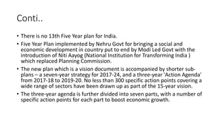 Conti..
• There is no 13th Five Year plan for India.
• Five Year Plan implemented by Nehru Govt for bringing a social and
economic development in country put to end by Modi Led Govt with the
introduction of Niti Aayog (National Institution for Transforming India )
which replaced Planning Commission.
• The new plan which is a vision document is accompanied by shorter sub-
plans – a seven-year strategy for 2017-24, and a three-year 'Action Agenda'
from 2017-18 to 2019-20. No less than 300 specific action points covering a
wide range of sectors have been drawn up as part of the 15-year vision.
• The three-year agenda is further divided into seven parts, with a number of
specific action points for each part to boost economic growth.
 