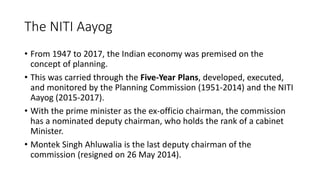The NITI Aayog
• From 1947 to 2017, the Indian economy was premised on the
concept of planning.
• This was carried through the Five-Year Plans, developed, executed,
and monitored by the Planning Commission (1951-2014) and the NITI
Aayog (2015-2017).
• With the prime minister as the ex-officio chairman, the commission
has a nominated deputy chairman, who holds the rank of a cabinet
Minister.
• Montek Singh Ahluwalia is the last deputy chairman of the
commission (resigned on 26 May 2014).
 
